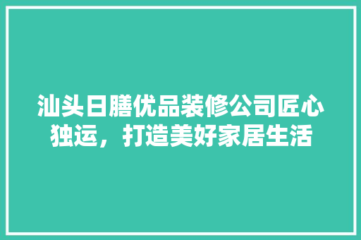 汕头日膳优品装修公司匠心独运，打造美好家居生活