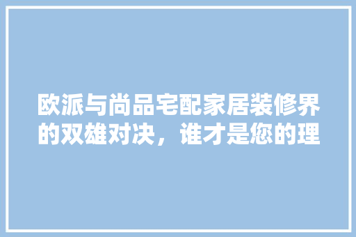 欧派与尚品宅配家居装修界的双雄对决，谁才是您的理想之选  第1张