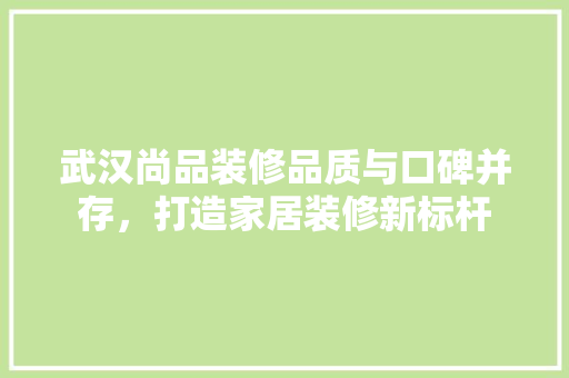 武汉尚品装修品质与口碑并存，打造家居装修新标杆  第1张