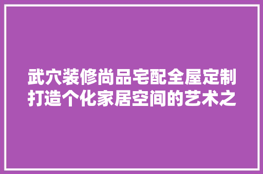 武穴装修尚品宅配全屋定制打造个化家居空间的艺术之旅