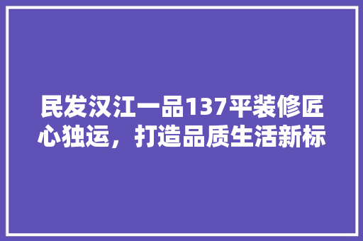 民发汉江一品137平装修匠心独运，打造品质生活新标杆