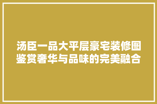 汤臣一品大平层豪宅装修图鉴赏奢华与品味的完美融合