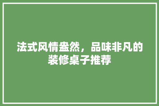 法式风情盎然，品味非凡的装修桌子推荐