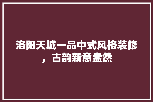 洛阳天城一品中式风格装修，古韵新意盎然