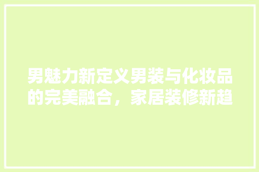 男魅力新定义男装与化妆品的完美融合，家居装修新趋势