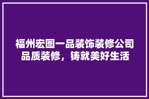 福州宏图一品装饰装修公司品质装修，铸就美好生活