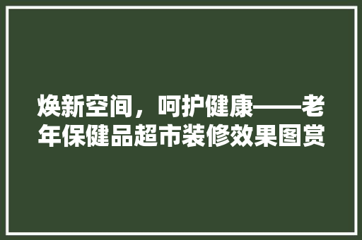 焕新空间，呵护健康——老年保健品超市装修效果图赏析