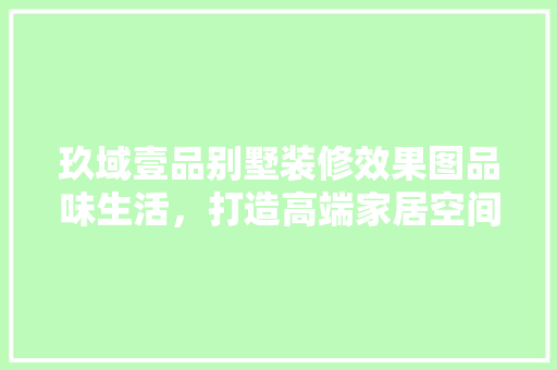 玖域壹品别墅装修效果图品味生活，打造高端家居空间