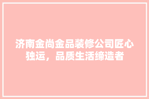 济南金尚金品装修公司匠心独运，品质生活缔造者