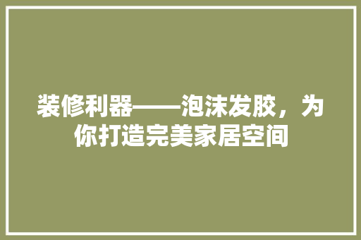 装修利器——泡沫发胶，为你打造完美家居空间
