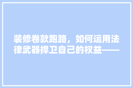 装修卷款跑路，如何运用法律武器捍卫自己的权益——起诉法院的实战指南
