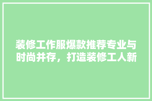 装修工作服爆款推荐专业与时尚并存，打造装修工人新形象