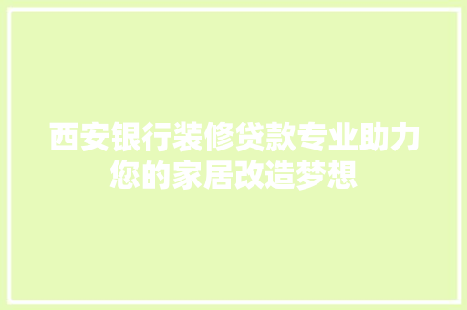 西安银行装修贷款专业助力您的家居改造梦想