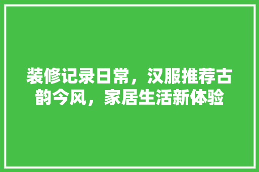 装修记录日常，汉服推荐古韵今风，家居生活新体验