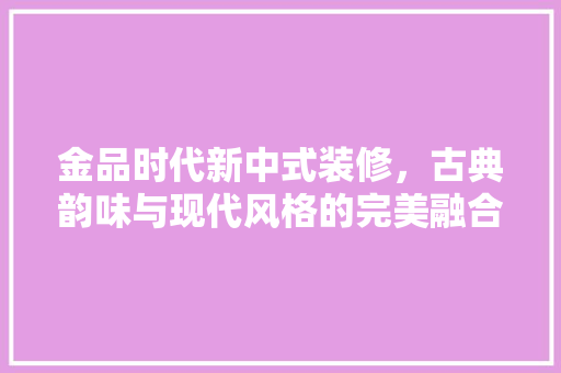 金品时代新中式装修，古典韵味与现代风格的完美融合  第1张