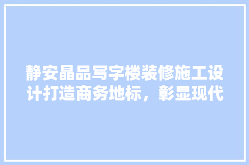 静安晶品写字楼装修施工设计打造商务地标，彰显现代美学