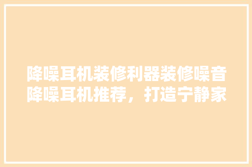 降噪耳机装修利器装修噪音降噪耳机推荐，打造宁静家居环境