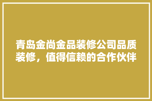 青岛金尚金品装修公司品质装修，值得信赖的合作伙伴