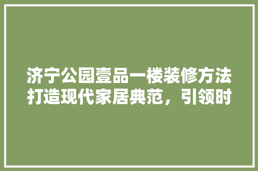 济宁公园壹品一楼装修方法打造现代家居典范，引领时尚潮流