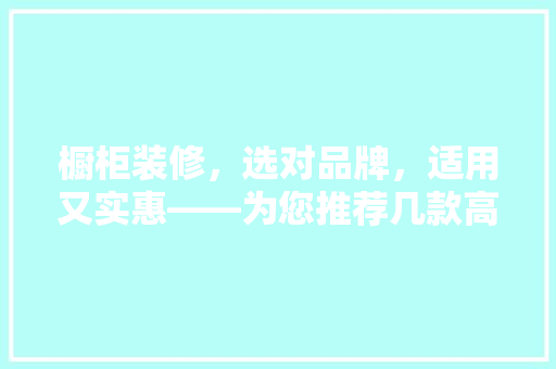 橱柜装修，选对品牌，适用又实惠——为您推荐几款高价比橱柜