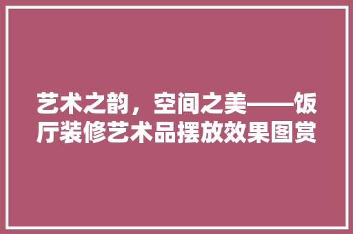 艺术之韵，空间之美——饭厅装修艺术品摆放效果图赏析