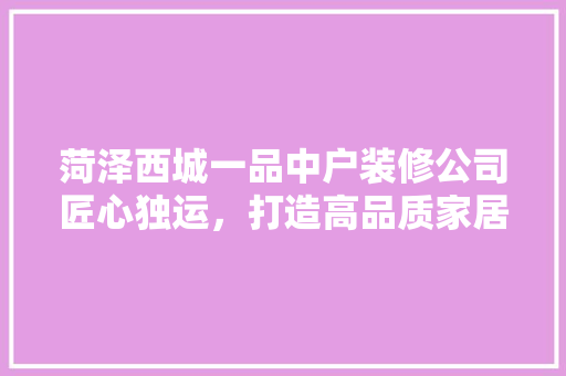 菏泽西城一品中户装修公司匠心独运，打造高品质家居空间