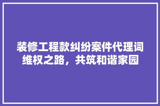装修工程款纠纷案件代理词维权之路，共筑和谐家园