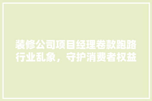 装修公司项目经理卷款跑路行业乱象，守护消费者权益