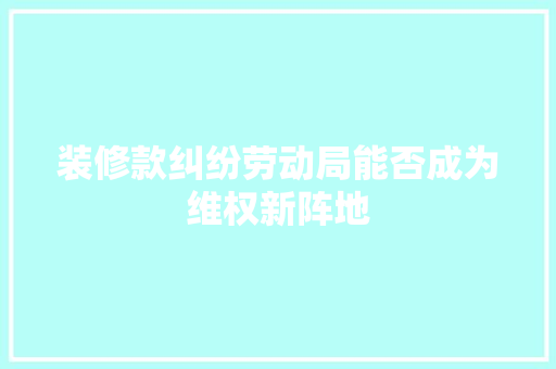 装修款纠纷劳动局能否成为维权新阵地  第1张