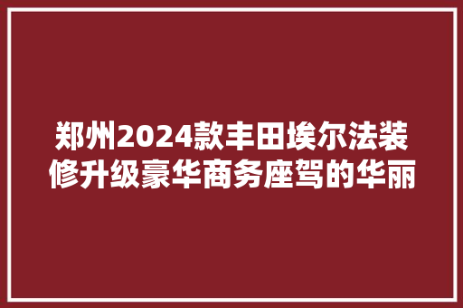 郑州2024款丰田埃尔法装修升级豪华商务座驾的华丽蜕变