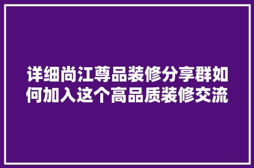 详细尚江尊品装修分享群如何加入这个高品质装修交流平台