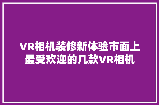 VR相机装修新体验市面上最受欢迎的几款VR相机