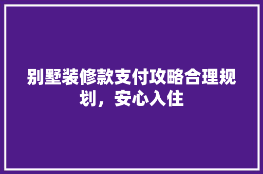 别墅装修款支付攻略合理规划，安心入住