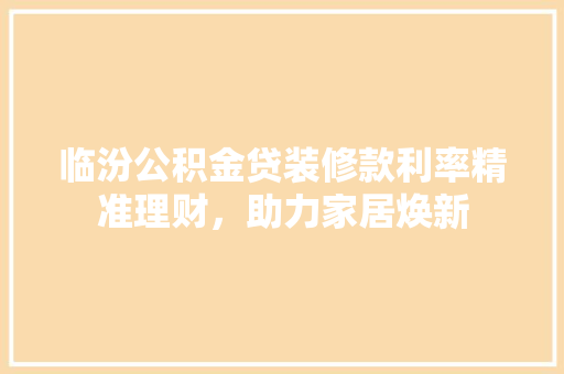 临汾公积金贷装修款利率精准理财，助力家居焕新