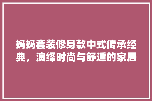 妈妈套装修身款中式传承经典，演绎时尚与舒适的家居美学
