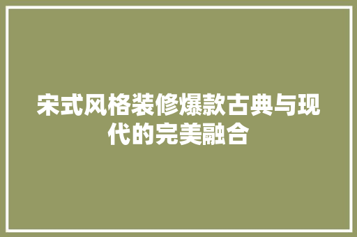 宋式风格装修爆款古典与现代的完美融合