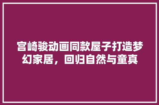 宫崎骏动画同款屋子打造梦幻家居，回归自然与童真