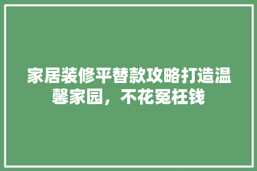 家居装修平替款攻略打造温馨家园，不花冤枉钱