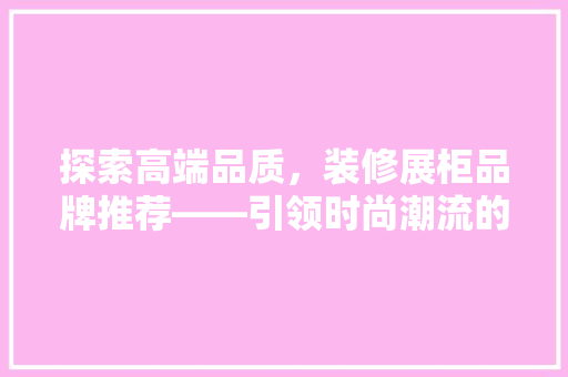 探索高端品质，装修展柜品牌推荐——引领时尚潮流的典范