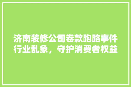 济南装修公司卷款跑路事件行业乱象，守护消费者权益