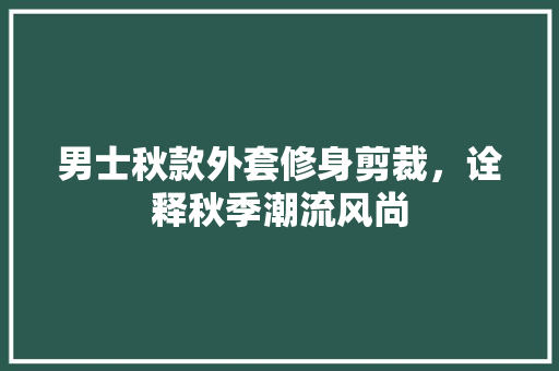 男士秋款外套修身剪裁，诠释秋季潮流风尚