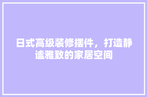 日式高级装修摆件，打造静谧雅致的家居空间
