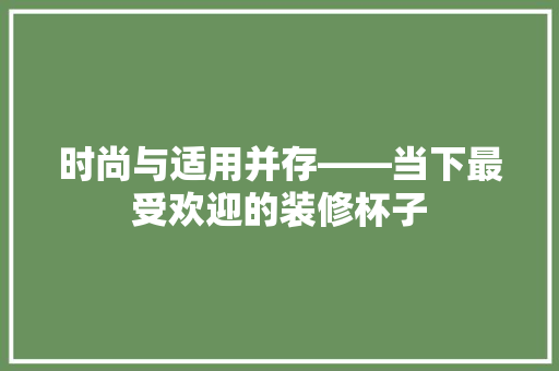 时尚与适用并存——当下最受欢迎的装修杯子