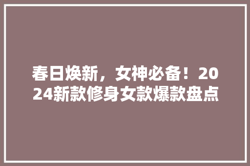 春日焕新，女神必备！2024新款修身女款爆款盘点