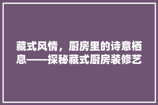 藏式风情，厨房里的诗意栖息——探秘藏式厨房装修艺术
