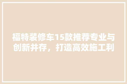 福特装修车15款推荐专业与创新并存，打造高效施工利器