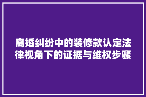 离婚纠纷中的装修款认定法律视角下的证据与维权步骤