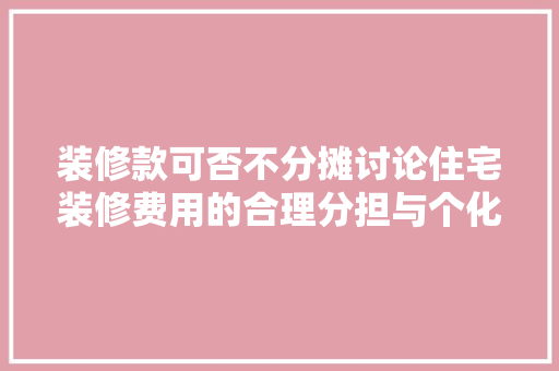 装修款可否不分摊讨论住宅装修费用的合理分担与个化选择