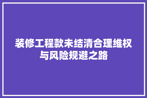 装修工程款未结清合理维权与风险规避之路  第1张