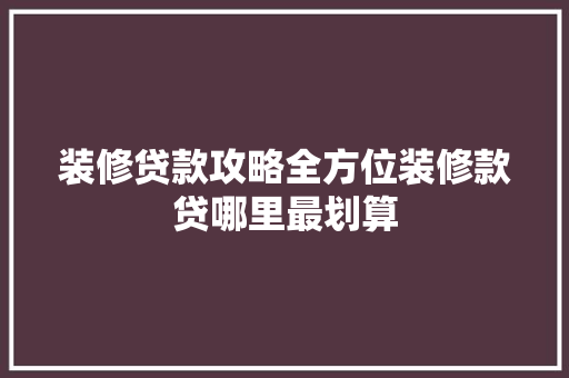 装修贷款攻略全方位装修款贷哪里最划算